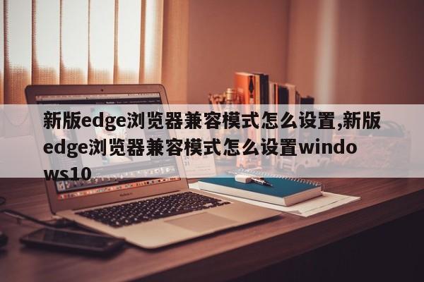 新版edge浏览器兼容模式怎么设置,新版edge浏览器兼容模式怎么设置windows10